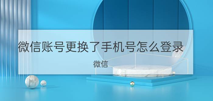 微信账号更换了手机号怎么登录 微信，新设备登录换绑问题？